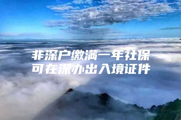 非深户缴满一年社保可在深办出入境证件