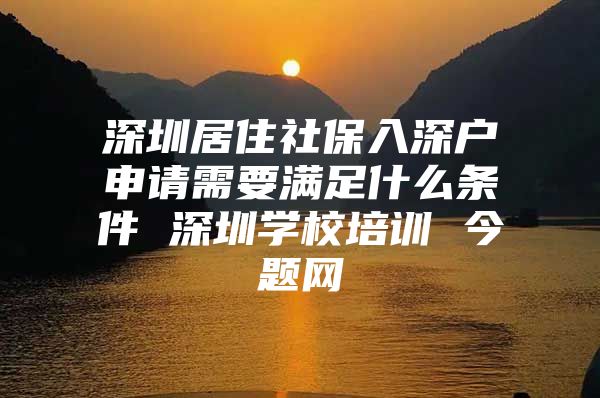 深圳居住社保入深户申请需要满足什么条件 深圳学校培训 今题网