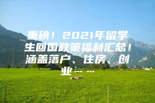 重磅！2021年留学生回国政策福利汇总！涵盖落户、住房、创业……