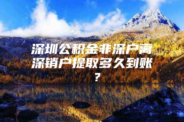 深圳公积金非深户离深销户提取多久到账 ？