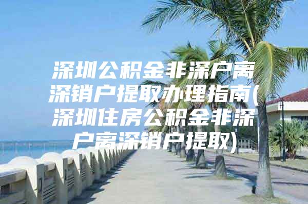 深圳公积金非深户离深销户提取办理指南(深圳住房公积金非深户离深销户提取)