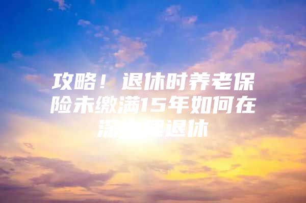 攻略！退休时养老保险未缴满15年如何在深办理退休