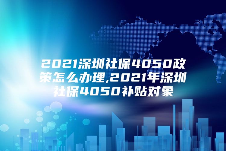 2021深圳社保4050政策怎么办理,2021年深圳社保4050补贴对象