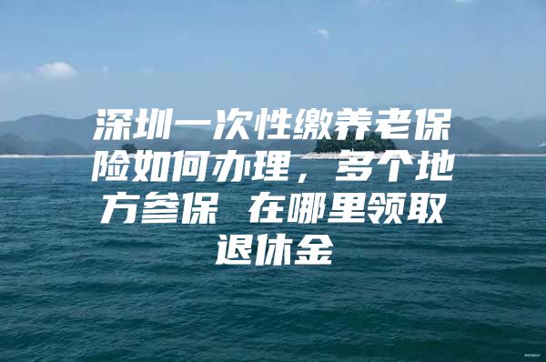 深圳一次性缴养老保险如何办理，多个地方参保 在哪里领取退休金