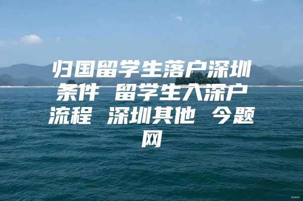 归国留学生落户深圳条件 留学生入深户流程 深圳其他 今题网