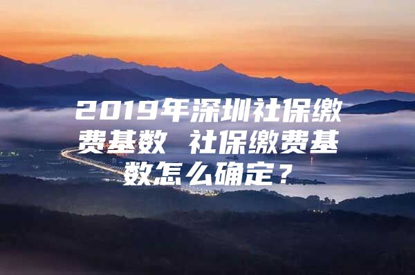 2019年深圳社保缴费基数 社保缴费基数怎么确定？