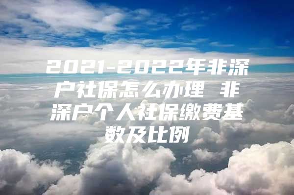 2021-2022年非深户社保怎么办理 非深户个人社保缴费基数及比例