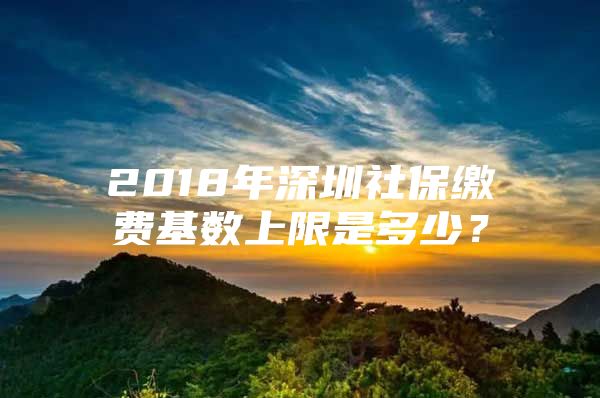 2018年深圳社保缴费基数上限是多少？