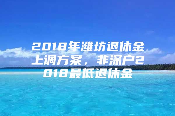 2018年潍坊退休金上调方案，非深户2018最低退休金