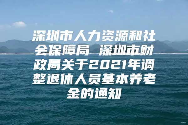 深圳市人力资源和社会保障局 深圳市财政局关于2021年调整退休人员基本养老金的通知