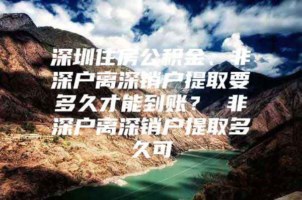 深圳住房公积金、非深户离深销户提取要多久才能到账？ 非深户离深销户提取多久可