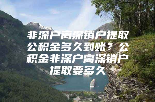 非深户离深销户提取公积金多久到账？公积金非深户离深销户提取要多久