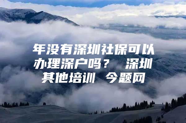 年没有深圳社保可以办理深户吗？ 深圳其他培训 今题网