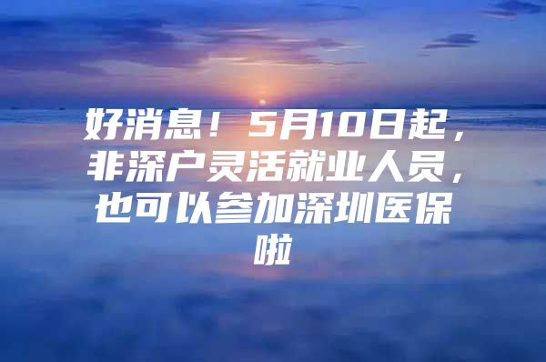 好消息！5月10日起，非深户灵活就业人员，也可以参加深圳医保啦