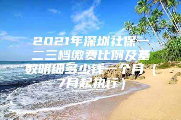 2021年深圳社保一二三档缴费比例及基数明细多少钱一个月（7月起执行）