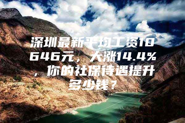 深圳最新平均工资10646元，大涨14.4%，你的社保待遇提升多少钱？