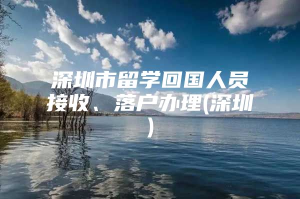 深圳市留学回国人员接收、落户办理(深圳)