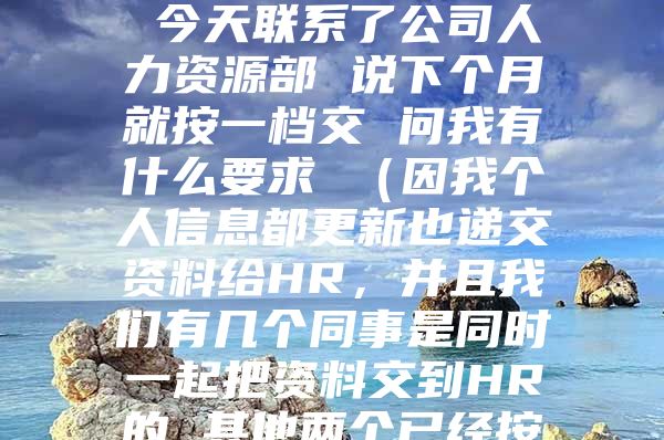 您好 我是今年9月份入的深户 社保应该交一档 但公司这两个月都是按二档交的 今天联系了公司人力资源部 说下个月就按一档交 问我有什么要求 （因我个人信息都更新也递交资料给HR，并且我们有几个同事是同时一起把资料交到HR的 其他两个已经按一档交了两个月的了） 遇到这种情况该怎么办 跟公司怎么提要求 谢谢