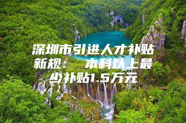 深圳市引进人才补贴新规： 本科以上最少补贴1.5万元