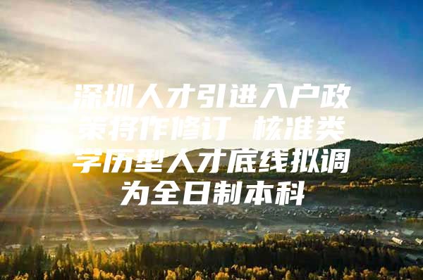 深圳人才引进入户政策将作修订 核准类学历型人才底线拟调为全日制本科