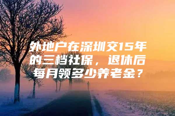 外地户在深圳交15年的三档社保，退休后每月领多少养老金？