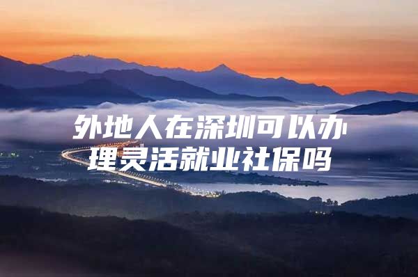 外地人在深圳可以办理灵活就业社保吗