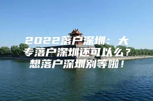 2022落户深圳：大专落户深圳还可以么？想落户深圳别等啦！