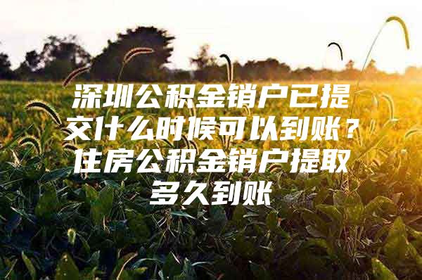 深圳公积金销户已提交什么时候可以到账？住房公积金销户提取多久到账