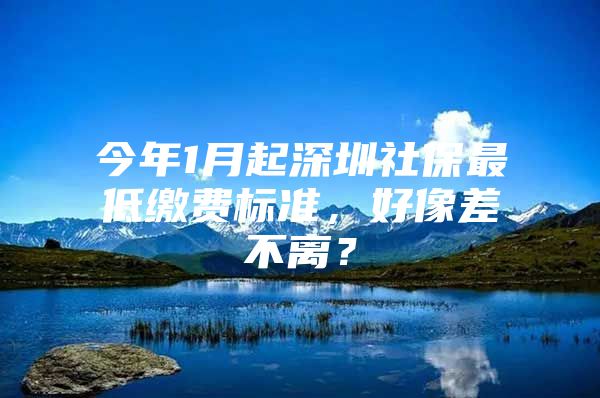 今年1月起深圳社保最低缴费标准，好像差不离？