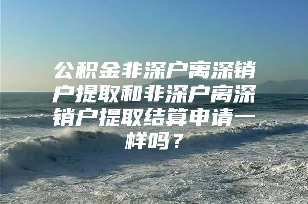 公积金非深户离深销户提取和非深户离深销户提取结算申请一样吗？