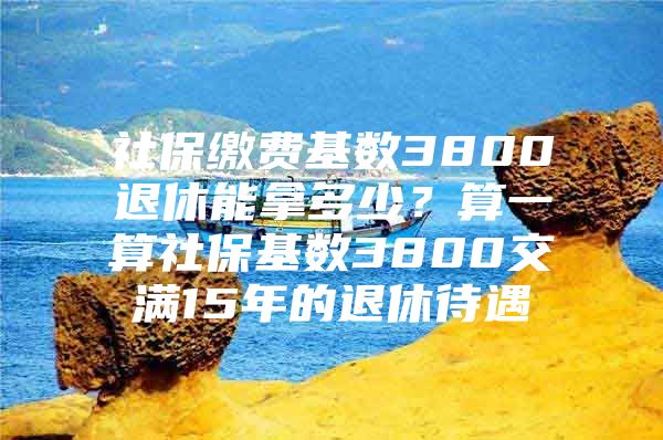 社保缴费基数3800退休能拿多少？算一算社保基数3800交满15年的退休待遇