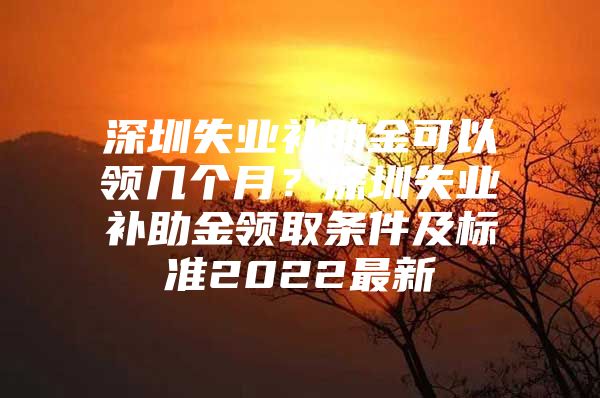 深圳失业补助金可以领几个月？深圳失业补助金领取条件及标准2022最新