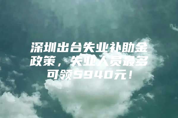 深圳出台失业补助金政策，失业人员最多可领5940元！