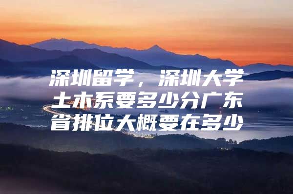 深圳留学，深圳大学土木系要多少分广东省排位大概要在多少