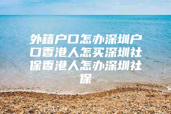 外籍户口怎办深圳户口香港人怎买深圳社保香港人怎办深圳社保