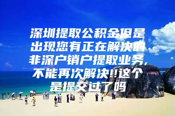 深圳提取公积金但是出现您有正在解决的非深户销户提取业务,不能再次解决!!这个是提交过了吗