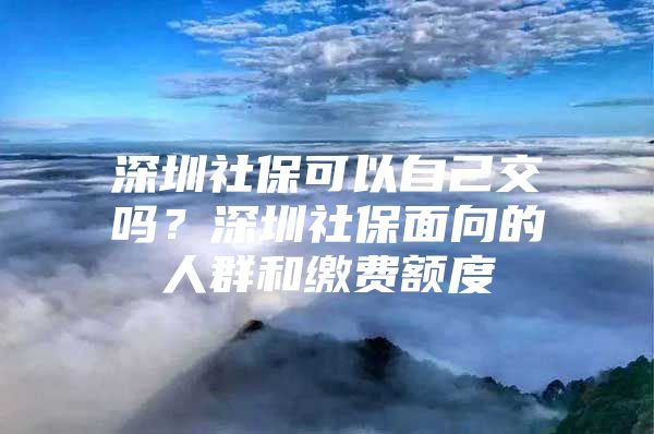 深圳社保可以自己交吗？深圳社保面向的人群和缴费额度