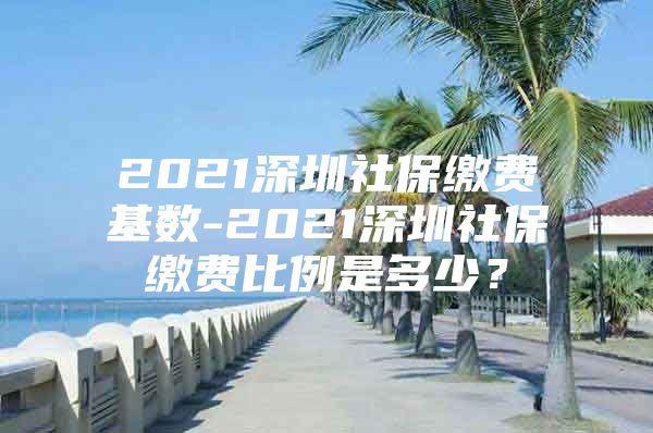 2021深圳社保缴费基数-2021深圳社保缴费比例是多少？