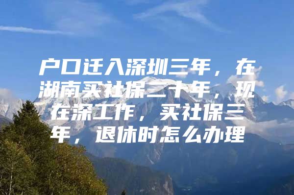 户口迁入深圳三年，在湖南买社保二十年，现在深工作，买社保三年，退休时怎么办理