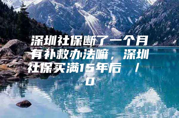 深圳社保断了一个月有补救办法嘛，深圳社保买满15年后 ／ 0