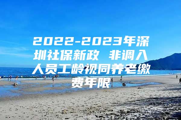 2022-2023年深圳社保新政 非调入人员工龄视同养老缴费年限