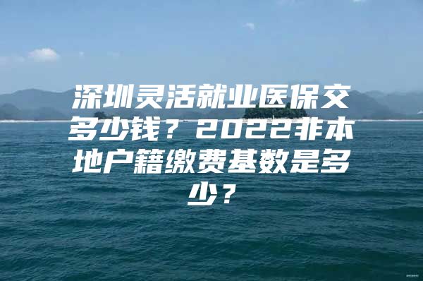 深圳灵活就业医保交多少钱？2022非本地户籍缴费基数是多少？