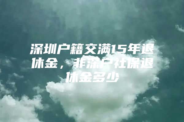 深圳户籍交满15年退休金，非深户社保退休金多少