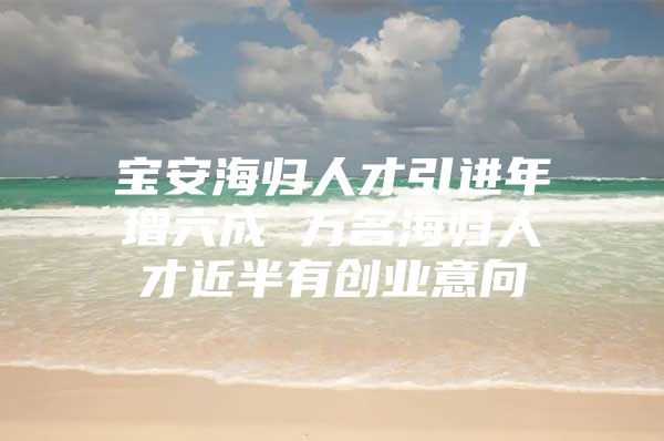 宝安海归人才引进年增六成 万名海归人才近半有创业意向