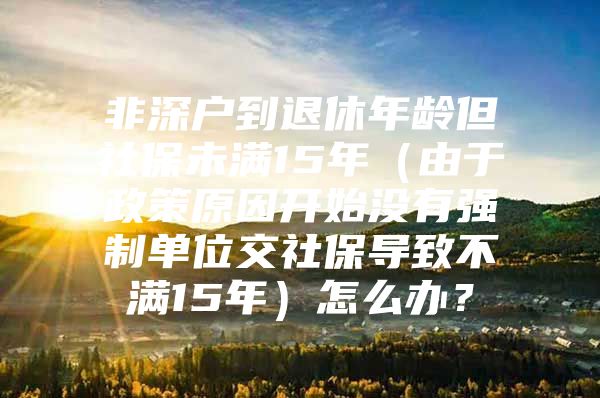 非深户到退休年龄但社保未满15年（由于政策原因开始没有强制单位交社保导致不满15年）怎么办？