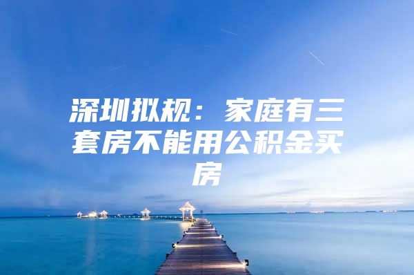 深圳拟规：家庭有三套房不能用公积金买房