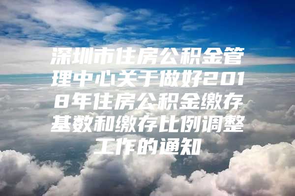 深圳市住房公积金管理中心关于做好2018年住房公积金缴存基数和缴存比例调整工作的通知