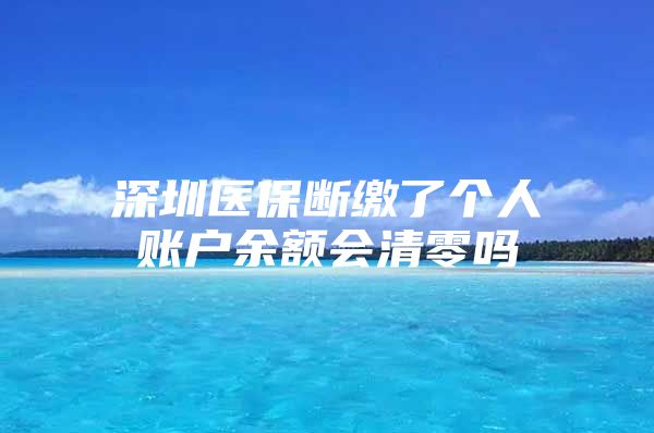 深圳医保断缴了个人账户余额会清零吗