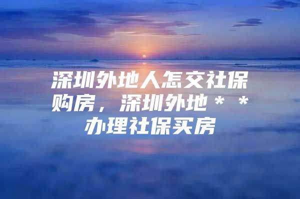 深圳外地人怎交社保购房，深圳外地＊＊办理社保买房