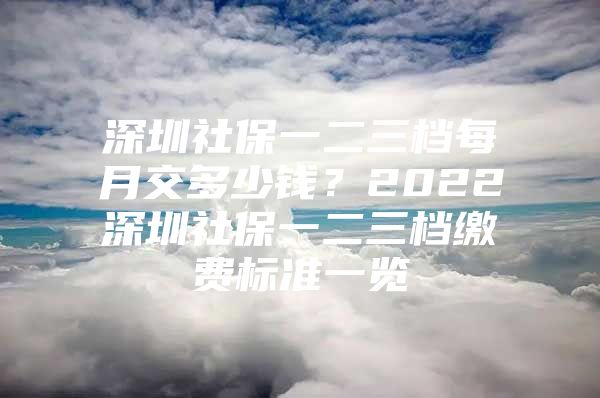 深圳社保一二三档每月交多少钱？2022深圳社保一二三档缴费标准一览